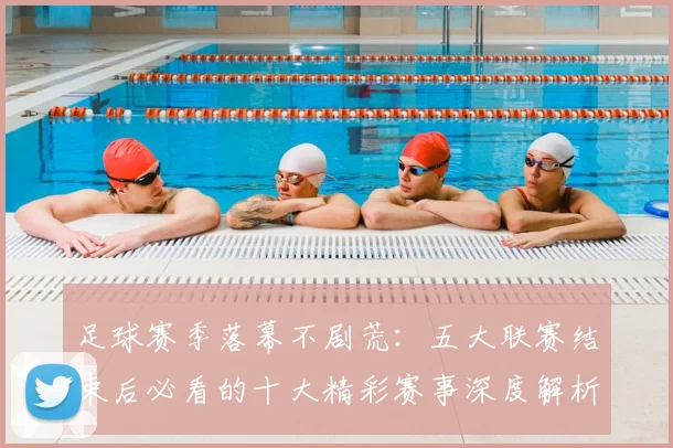 足球赛季落幕不剧荒：五大联赛结束后必看的十大精彩赛事深度解析