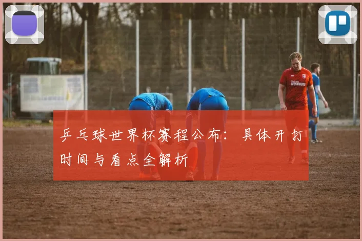 乒乓球世界杯赛程公布:具体开打时间与看点全解析