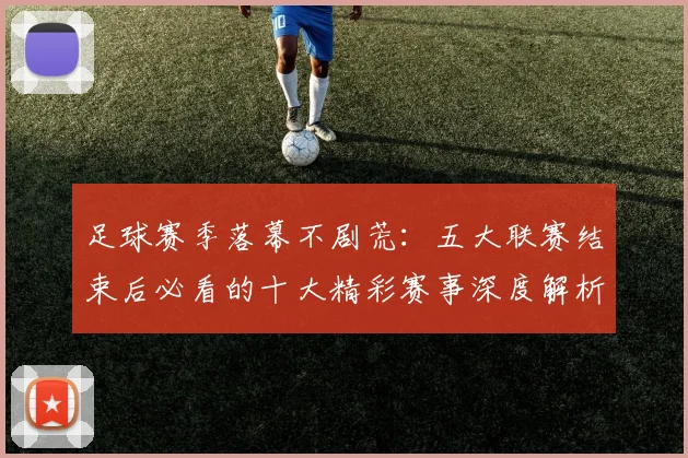 足球赛季落幕不剧荒：五大联赛结束后必看的十大精彩赛事深度解析