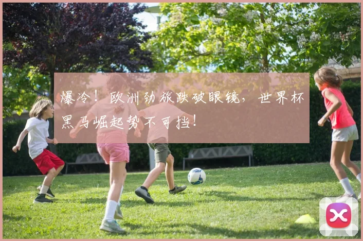 爆冷！欧洲劲旅跌破眼镜，世界杯黑马崛起势不可挡！