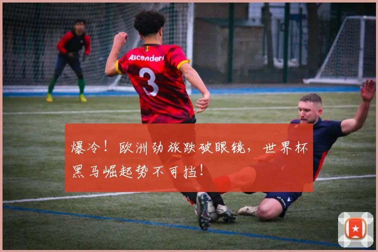 爆冷！欧洲劲旅跌破眼镜，世界杯黑马崛起势不可挡！