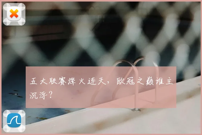 五大联赛烽火连天,欧冠之巅谁主沉浮?
